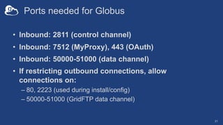 Ports needed for Globus
• Inbound: 2811 (control channel)
• Inbound: 7512 (MyProxy), 443 (OAuth)
• Inbound: 50000-51000 (data channel)
• If restricting outbound connections, allow
connections on:
– 80, 2223 (used during install/config)
– 50000-51000 (GridFTP data channel)
21
 