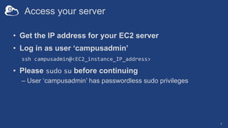 Access your server
• Get the IP address for your EC2 server
• Log in as user ‘campusadmin’
ssh campusadmin@<EC2_instance_IP_address>
• Please sudo su before continuing
– User ‘campusadmin’ has passwordless sudo privileges
7
 