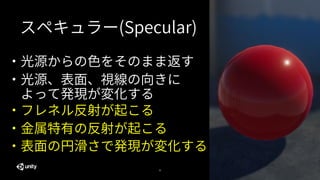 32
・フレネル反射が起こる
・光源からの色をそのまま返す
・光源、表面、視線の向きに
よって発現が変化する
・金属特有の反射が起こる
・表面の円滑さで発現が変化する
スペキュラー(Specular)
 