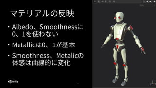 43
マテリアルの反映
・Albedo、Smoothnessに
0、1を使わない
・Metallicは0、1が基本
・Smoothness、Metalicの
体感は曲線的に変化
 