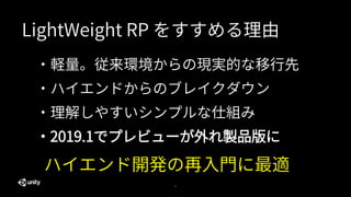5
・軽量。従来環境からの現実的な移行先
・ハイエンドからのブレイクダウン
・理解しやすいシンプルな仕組み
ハイエンド開発の再入門に最適
LightWeight RP をすすめる理由
・2019.1でプレビューが外れ製品版に
 