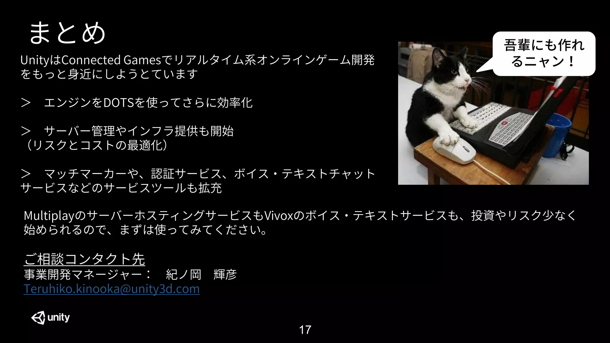 17
まとめ
UnityはConnected Gamesでリアルタイム系オンラインゲーム開発
をもっと身近にしようとています
＞ エンジンをDOTSを使ってさらに効率化
＞ サーバー管理やインフラ提供も開始
（リスクとコストの最適化）
＞ マッチマーカーや、認証サービス、ボイス・テキストチャット
サービスなどのサービスツールも拡充
MultiplayのサーバーホスティングサービスもVivoxのボイス・テキストサービスも、投資やリスク少なく
始められるので、まずは使ってみてください。
ご相談コンタクト先
事業開発マネージャー： 紀ノ岡 輝彦
Teruhiko.kinooka@unity3d.com
吾輩にも作れ
るニャン！
 