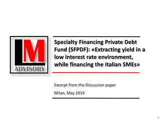 1
Excerpt from the Discussion paper
Milan, May 2019
Specialty Financing Private Debt
Fund (SFPDF): «Extracting yield in a
low interest rate environment,
while financing the Italian SMEs»
 