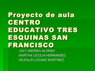 Proyecto de aula  CENTRO EDUCATIVO TRES ESQUINAS SAN FRANCISCO JOLY ANDREA ALONSO MARTHA CECILIA HERNANDEZ HILDALID LOZANO MARTINEZ 