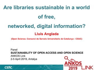 Are libraries sustainable in a world
of free,
networked, digital information?
Lluís Anglada
(Open Science. Consorci de Serveis Universitaris de Catalunya - CSUC)
Panel
SUSTAINABILITY OF OPEN ACCESS AND OPEN SCIENCE
ANKOS Link
2-5 April 2019, Antalya
 