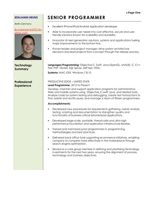  Page One
BENJAMIN BRUNS
Berlin,Germany
Brunsbenjamin0701@y
ahoo.com
SENIOR PROGRAMMER
 Excellent iPhone/iPad/Android Application developer.
 Able to incorporate user needs into cost-effective, secure and user-
friendly solutions known for scalability and durability.
 Innovator of next-generation solutions, systems and applications fueling
major improvements to the bottom line.
 Proven leader and project manager; drive system architecture
decisions and lead projects from concept through the release process.
Technology
Summary
Languages/Programming: Objective-C, Swift ,Java,OpenGL, Unity3D, C, C++,
Perl, PHP, VB.Net, SQL Server, ASP.Net, HTML,
Systems: MAC OSX, Windows 7,8,10
Professional
Experience
PRODUCTIVE EDGE – UNITED STATE
Lead Programmer, 2012 to Present
Develop, maintain and support application programs for administrative,
Web and mobile systems using Objective_C,swift, java and related tools.
Analyze code for system testing and debugging; create test transactions to
find, isolate and rectify issues; and manage a team of fifteen programmers.
Accomplishments:
 Developed new procedures for requirements gathering, needs analysis,
testing, scripting and documentation to strengthen quality and
functionality of business-critical iphone/ipad applications.
 Developed large-scale, portable, thread-safe and ultra-high
performance foundation and application infrastructure libraries.
 Trained and mentored junior programmers in programming
methodologies and best practices.
 Delivered back-office tools supporting ecommerce initiatives, enabling
company to compete more effectively in the marketplace through
search-engine optimization.
 Served as a core group member in defining and prioritizing technology
investments for the next two years, ensuring the alignment of process,
technology and business objectives.
 