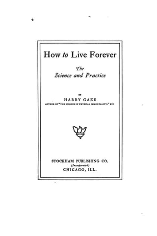 Q
..
How to Live Forever
The
Science and Practice
JIY
HARRY GAZE
AVTHOR 011 "THB SCllUCCB 011 PBYllfC.U. IMMORTALITY." STC
STOCKHAM PUBLISHING CO.
(lttearporaud)
CHICAGO, ILL.
 