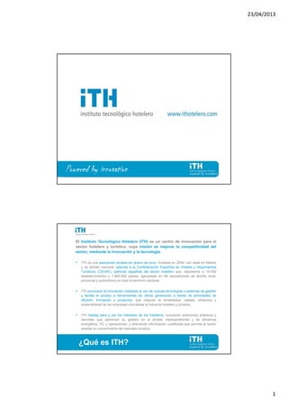 23/04/2013
1
Powered by innovation
El Instituto Tecnológico Hotelero (ITH) es un centro de innovación para el
sector hotelero y turístico, cuya misión es mejorar la competitividad del
sector, mediante la innovación y la tecnología.
• ITH es una asociación privada sin ánimo de lucro, fundada en 2004, con sede en Madrid
y de ámbito nacional; adscrita a la Confederación Española de Hoteles y Alojamientos
Turísticos (CEHAT), patronal española del sector hotelero que, representa a 14.000
establecimientos y 1.800.000 plazas, agrupadas en 64 asociaciones de ámbito local,
provincial y autonómico en todo el territorio nacional.
• ITH promueve la innovación mediante el uso de nuevas tecnologías y sistemas de gestión
y facilita el acceso a herramientas de última generación a través de actividades de
difusión, formación y proyectos, que mejoran la rentabilidad, calidad, eficiencia y
sostenibilidad de las empresas vinculadas la industria hotelera y turística.
• ITH trabaja para y por los intereses de los hoteleros, buscando soluciones prácticas y
sencillas que optimicen su gestión en el ámbito medioambiental y de eficiencia
energética, TIC y operaciones; y ofreciendo información cualificada que permita al sector
ampliar su conocimiento del mercado turístico.
¿Qué es ITH?
 