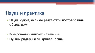 Наука и практика
• Наука нужна, если ее результаты востребованы
обществом
• Микроволны никому не нужны.
• Нужны радары и микроволновки.
 