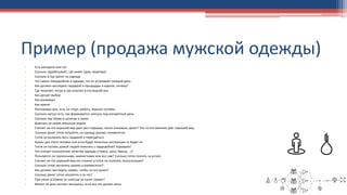 Пример (продажа мужской одежды)
• Есть женщина или нет
• Сколько зарабатывает, где живет (дом, квартира)
• Сколько в год тратит на одежду
• Что самое геморройное в одежде, что не устраивает каждый день
• Как должен выглядеть гардероб и процедуры в идеале, почему?
• Где покупает, когда и где покупал в последний раз
• Как делает выбор
• Как ухаживает
• Как хранит
• Распорядок дня, есть ли спорт, работа, важные тусовки.
• Сколько капсул есть, как формируется капсула под конкретный день
• Сколько пар обуви в наличии и каких
• Доволен ли своим внешним видом
• Считает ли что хороший вид дает рост карьеры, числа знакомых, денег? Что по его мнению дает хороший вид
• Сколько денег готов потратить на одежду разово, ежемесячно
• Готов ли выкинуть весь гардероб и переодеться
• Нужен для этого человек или если будут понятные инструкции то будет ок
• Готов ли пускать домой людей помогать с гардеробом? Курьеров?
• Что считает показателем качества одежды (страна, цена, бренд, …)?
• Пользуется ли прачечными, химчистками или все сам? Сколько готов платить за услуги
• Считает ли что хороший вид это сложно и готов ли получать консультации?
• Сколько готов заплатить разово и ежемесячно?
• Как должен выглядеть сервис, чтобы он его купил?
• Сколько денег готов заплатить и за что?
• При каких условиях он никогда не купит сервис?
• Может ли дать контакт женщины, если все это делает жена
 