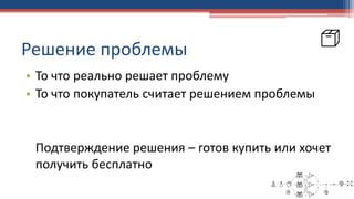 Решение проблемы
• То что реально решает проблему
• То что покупатель считает решением проблемы
Подтверждение решения – готов купить или хочет
получить бесплатно
 