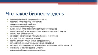 Что такое бизнес-модель
• клиент (конкретный социальный профиль)
• проблема клиента (что у него болит)
• продукт, решающий проблему
• технология создания продукта
• рынок (число клиентов и количество денег у каждого)
• преимущество (что вы делаете, знаете, имеете чего нет у других)
• каналы (как про вас узнают)
• конверсии (какой процент покупает разово и повторно)
• доставка (как доставляется продукт)
• ресурсы (деньги, люди, сырье, оборудование, …)
• активности (основные технологические процессы)
• партнеры (кто вам помогает за комиссию, поставщики, подрядчики, …)
• экономика (в разрезе одного клиента)
• окупаемость (когда появляется прибыль)
 