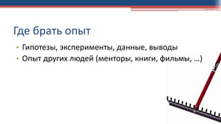 Где брать опыт
• Гипотезы, эксперименты, данные, выводы
• Опыт других людей (менторы, книги, фильмы, …)
 