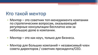 Кто такой ментор
• Ментор – это советник топ-менеджмента компании
по стратегическим вопросам, оказывающий
регулярные консультации бесплатно или за
небольшую долю в компании.
• Ментор – это как коуч, только для бизнеса.
• Ментор для больших компаний = независимый член
совета директоров / советник президента/СЕО.
 