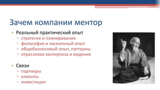 Зачем компании ментор
• Реальный практический опыт
▫ стратегия и планирование
▫ философия и жизненный опыт
▫ общебизнесовый опыт, паттерны
▫ отраслевая экспертиза и видение
• Связи
▫ партнеры
▫ клиенты
▫ инвестиции
 
