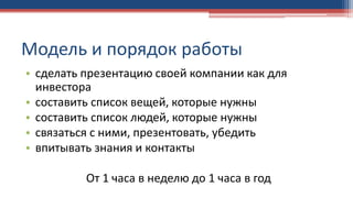 Модель и порядок работы
• сделать презентацию своей компании как для
инвестора
• составить список вещей, которые нужны
• составить список людей, которые нужны
• связаться с ними, презентовать, убедить
• впитывать знания и контакты
От 1 часа в неделю до 1 часа в год
 