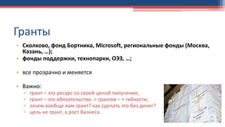 Гранты
• Сколково, фонд Бортника, Microsoft, региональные фонды (Москва,
Казань, …);
• фонды поддержки, технопарки, ОЭЗ, …;
• все прозрачно и меняется
• Важно:
▫ грант – это ресурс со своей ценой получения;
▫ грант – это обязательство. > грантов – < гибкости;
▫ зачем вообще вам грант? как сделать это без денег?
▫ цель не грант, а рост бизнеса
 