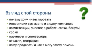 • почему хочу инвестировать
• инвестиции суммарно и в одну компанию
• компетенции, участие в работе, связи, бонусы
• сроки
• партнеры и соинвесторы
• отрасли, география
• кому продавать и как я могу этому помочь
Взгляд с той стороны
 