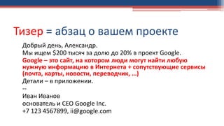 Тизер = абзац о вашем проекте
Добрый день, Александр.
Мы ищем $200 тысяч за долю до 20% в проект Google.
Google – это сайт, на котором люди могут найти любую
нужную информацию в Интернета + сопутствующие сервисы
(почта, карты, новости, переводчик, …)
Детали – в приложении.
--
Иван Иванов
основатель и CEO Google Inc.
+7 123 4567899, ii@google.com
 