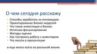 О чем сегодня расскажу
• Способы заработать на инновациях
• Проектирование бизнес-моделей
• Что такое инвестиции в бизнес
• Источник финансирования
• Методы оценки
• Как построить работу с инвестором
• Что писать в презентации
и еще много всего из реальной жизни
 