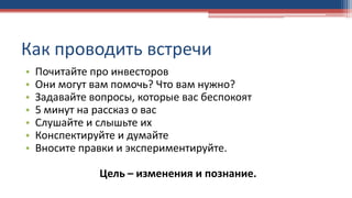 Как проводить встречи
• Почитайте про инвесторов
• Они могут вам помочь? Что вам нужно?
• Задавайте вопросы, которые вас беспокоят
• 5 минут на рассказ о вас
• Слушайте и слышьте их
• Конспектируйте и думайте
• Вносите правки и экспериментируйте.
Цель – изменения и познание.
 