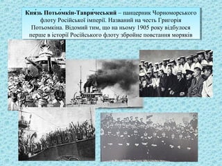 Кня́зь Потьо́мкін-Таври́чеський – панцерник Чорноморського
флоту Російської імперії. Названий на честь Григорія
Потьомкіна. Відомий тим, що на ньому 1905 року відбулося
перше в історії Російського флоту збройне повстання моряків
Кня́зь Потьо́мкін-Таври́чеський – панцерник Чорноморського
флоту Російської імперії. Названий на честь Григорія
Потьомкіна. Відомий тим, що на ньому 1905 року відбулося
перше в історії Російського флоту збройне повстання моряків
 