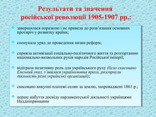  завершилася поразкою і не привела до розв’язання основних
протиріч у розвитку країни;
 спонукала уряд до проведення низки реформ;
 сприяла активізації соціально-політичного життя та розгортанню
національно-визвольних рухів народів Російської імперії;
 відіграла позитивну роль для українського руху (було скасовано
Емський указ, з’явилася україномовна преса, розгорнули
діяльність різні українські організації);
 скасовано викупні платежі селян за землю, запроваджені 1861 р.;
 перше набуття досвіду парламентської діяльності українцями
Наддніпрянщини
 завершилася поразкою і не привела до розв’язання основних
протиріч у розвитку країни;
 спонукала уряд до проведення низки реформ;
 сприяла активізації соціально-політичного життя та розгортанню
національно-визвольних рухів народів Російської імперії;
 відіграла позитивну роль для українського руху (було скасовано
Емський указ, з’явилася україномовна преса, розгорнули
діяльність різні українські організації);
 скасовано викупні платежі селян за землю, запроваджені 1861 р.;
 перше набуття досвіду парламентської діяльності українцями
Наддніпрянщини
Результати та значення
російської революції 1905-1907 рр.:
 