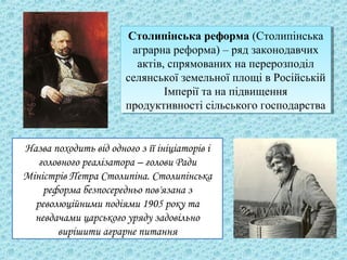Столипінська реформа (Столипінська
аграрна реформа) – ряд законодавчих
актів, спрямованих на перерозподіл
селянської земельної площі в Російській
Імперії та на підвищення
продуктивності сільського господарства
Столипінська реформа (Столипінська
аграрна реформа) – ряд законодавчих
актів, спрямованих на перерозподіл
селянської земельної площі в Російській
Імперії та на підвищення
продуктивності сільського господарства
Назва походить від одного з її ініціаторів і
головного реалізатора – голови Ради
Міністрів Петра Столипіна. Столипінська
реформа безпосередньо пов'язана з
революційними подіями 1905 року та
невдачами царського уряду задовільно
вирішити аграрне питання
 