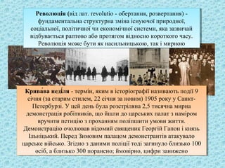 Революція (від лат. revolutio - обертання, розвертання) -
фундаментальна структурна зміна існуючої природної,
соціальної, політичної чи економічної системи, яка зазвичай
відбувається раптово або протягом відносно короткого часу.
Революція може бути як насильницькою, так і мирною
Революція (від лат. revolutio - обертання, розвертання) -
фундаментальна структурна зміна існуючої природної,
соціальної, політичної чи економічної системи, яка зазвичай
відбувається раптово або протягом відносно короткого часу.
Революція може бути як насильницькою, так і мирною
Крива́ва неді́ля - термін, яким в історіографії називають події 9
січня (за старим стилем, 22 січня за новим) 1905 року у Санкт-
Петербурзі. У цей день була розстріляна 2,5 тисячна мирна
демонстрація робітників, що йшли до царських палат з наміром
вручити петицію з проханням поліпшити умови життя.
Демонстрацію очолював відомий священик Георгій Гапон і князь
Ільніцький. Перед Зимовим палацом демонстрантів атакувало
царське військо. Згідно з даними поліції тоді загинуло близько 100
осіб, а близько 300 поранено; ймовірно, цифри занижено
Крива́ва неді́ля - термін, яким в історіографії називають події 9
січня (за старим стилем, 22 січня за новим) 1905 року у Санкт-
Петербурзі. У цей день була розстріляна 2,5 тисячна мирна
демонстрація робітників, що йшли до царських палат з наміром
вручити петицію з проханням поліпшити умови життя.
Демонстрацію очолював відомий священик Георгій Гапон і князь
Ільніцький. Перед Зимовим палацом демонстрантів атакувало
царське військо. Згідно з даними поліції тоді загинуло близько 100
осіб, а близько 300 поранено; ймовірно, цифри занижено
 