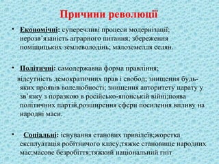 Причини революції
• Економічні: суперечливі процеси модернізації;
нерозв’язаність аграрного питання; збереження
поміщицьких землеволодінь; малоземелля селян.
• Політичні: самодержавна форма правління;
відсутність демократичних прав і свобод; знищення будь-
яких проявів волелюбності; знищення авторитету царату у
зв’язку з поразкою в російсько-японській війні;поява
політичних партій,розширення сфери посилення впливу на
народні маси.
• Соціальні: існування станових привілеїв;жорстка
експлуатація робітничого класу;тяжке становище народних
мас;масове безробіття;тяжкий національний гніт
 