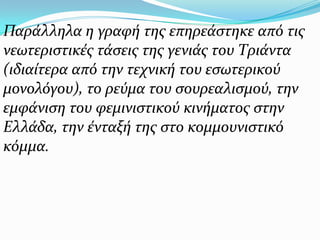 Παράλληλα η γραφή της επηρεάστηκε από τις νεωτεριστικές τάσεις της γενιάς του Τριάντα (ιδιαίτερα από την τεχνική του εσωτερικού μονολόγου), το ρεύμα του σουρεαλισμού, την εμφάνιση του φεμινιστικού κινήματος στην Ελλάδα, την ένταξή της στο κομμουνιστικό κόμμα. 