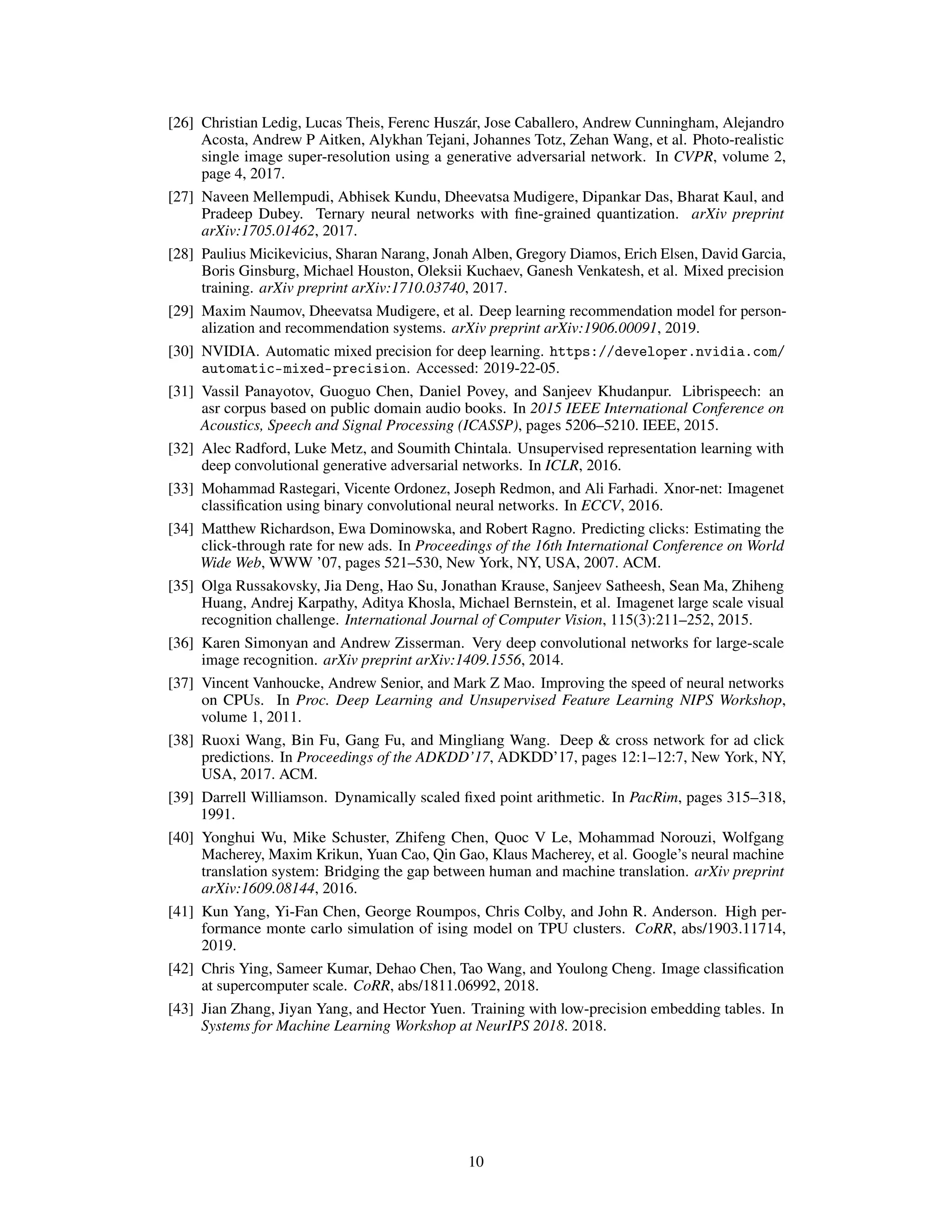 [26] Christian Ledig, Lucas Theis, Ferenc Huszár, Jose Caballero, Andrew Cunningham, Alejandro
Acosta, Andrew P Aitken, Alykhan Tejani, Johannes Totz, Zehan Wang, et al. Photo-realistic
single image super-resolution using a generative adversarial network. In CVPR, volume 2,
page 4, 2017.
[27] Naveen Mellempudi, Abhisek Kundu, Dheevatsa Mudigere, Dipankar Das, Bharat Kaul, and
Pradeep Dubey. Ternary neural networks with fine-grained quantization. arXiv preprint
arXiv:1705.01462, 2017.
[28] Paulius Micikevicius, Sharan Narang, Jonah Alben, Gregory Diamos, Erich Elsen, David Garcia,
Boris Ginsburg, Michael Houston, Oleksii Kuchaev, Ganesh Venkatesh, et al. Mixed precision
training. arXiv preprint arXiv:1710.03740, 2017.
[29] Maxim Naumov, Dheevatsa Mudigere, et al. Deep learning recommendation model for person-
alization and recommendation systems. arXiv preprint arXiv:1906.00091, 2019.
[30] NVIDIA. Automatic mixed precision for deep learning. https://developer.nvidia.com/
automatic-mixed-precision. Accessed: 2019-22-05.
[31] Vassil Panayotov, Guoguo Chen, Daniel Povey, and Sanjeev Khudanpur. Librispeech: an
asr corpus based on public domain audio books. In 2015 IEEE International Conference on
Acoustics, Speech and Signal Processing (ICASSP), pages 5206–5210. IEEE, 2015.
[32] Alec Radford, Luke Metz, and Soumith Chintala. Unsupervised representation learning with
deep convolutional generative adversarial networks. In ICLR, 2016.
[33] Mohammad Rastegari, Vicente Ordonez, Joseph Redmon, and Ali Farhadi. Xnor-net: Imagenet
classification using binary convolutional neural networks. In ECCV, 2016.
[34] Matthew Richardson, Ewa Dominowska, and Robert Ragno. Predicting clicks: Estimating the
click-through rate for new ads. In Proceedings of the 16th International Conference on World
Wide Web, WWW ’07, pages 521–530, New York, NY, USA, 2007. ACM.
[35] Olga Russakovsky, Jia Deng, Hao Su, Jonathan Krause, Sanjeev Satheesh, Sean Ma, Zhiheng
Huang, Andrej Karpathy, Aditya Khosla, Michael Bernstein, et al. Imagenet large scale visual
recognition challenge. International Journal of Computer Vision, 115(3):211–252, 2015.
[36] Karen Simonyan and Andrew Zisserman. Very deep convolutional networks for large-scale
image recognition. arXiv preprint arXiv:1409.1556, 2014.
[37] Vincent Vanhoucke, Andrew Senior, and Mark Z Mao. Improving the speed of neural networks
on CPUs. In Proc. Deep Learning and Unsupervised Feature Learning NIPS Workshop,
volume 1, 2011.
[38] Ruoxi Wang, Bin Fu, Gang Fu, and Mingliang Wang. Deep & cross network for ad click
predictions. In Proceedings of the ADKDD’17, ADKDD’17, pages 12:1–12:7, New York, NY,
USA, 2017. ACM.
[39] Darrell Williamson. Dynamically scaled fixed point arithmetic. In PacRim, pages 315–318,
1991.
[40] Yonghui Wu, Mike Schuster, Zhifeng Chen, Quoc V Le, Mohammad Norouzi, Wolfgang
Macherey, Maxim Krikun, Yuan Cao, Qin Gao, Klaus Macherey, et al. Google’s neural machine
translation system: Bridging the gap between human and machine translation. arXiv preprint
arXiv:1609.08144, 2016.
[41] Kun Yang, Yi-Fan Chen, George Roumpos, Chris Colby, and John R. Anderson. High per-
formance monte carlo simulation of ising model on TPU clusters. CoRR, abs/1903.11714,
2019.
[42] Chris Ying, Sameer Kumar, Dehao Chen, Tao Wang, and Youlong Cheng. Image classification
at supercomputer scale. CoRR, abs/1811.06992, 2018.
[43] Jian Zhang, Jiyan Yang, and Hector Yuen. Training with low-precision embedding tables. In
Systems for Machine Learning Workshop at NeurIPS 2018. 2018.
10
 