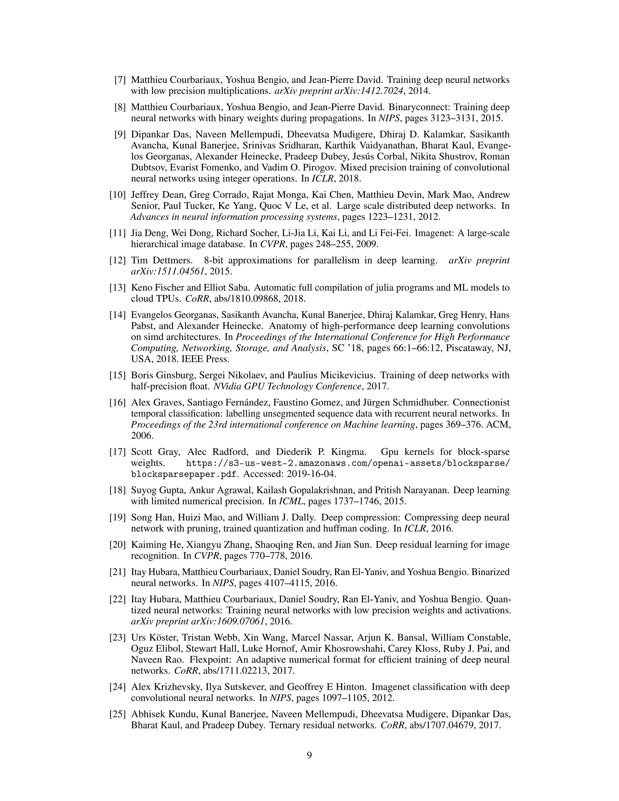 [7] Matthieu Courbariaux, Yoshua Bengio, and Jean-Pierre David. Training deep neural networks
with low precision multiplications. arXiv preprint arXiv:1412.7024, 2014.
[8] Matthieu Courbariaux, Yoshua Bengio, and Jean-Pierre David. Binaryconnect: Training deep
neural networks with binary weights during propagations. In NIPS, pages 3123–3131, 2015.
[9] Dipankar Das, Naveen Mellempudi, Dheevatsa Mudigere, Dhiraj D. Kalamkar, Sasikanth
Avancha, Kunal Banerjee, Srinivas Sridharan, Karthik Vaidyanathan, Bharat Kaul, Evange-
los Georganas, Alexander Heinecke, Pradeep Dubey, Jesús Corbal, Nikita Shustrov, Roman
Dubtsov, Evarist Fomenko, and Vadim O. Pirogov. Mixed precision training of convolutional
neural networks using integer operations. In ICLR, 2018.
[10] Jeffrey Dean, Greg Corrado, Rajat Monga, Kai Chen, Matthieu Devin, Mark Mao, Andrew
Senior, Paul Tucker, Ke Yang, Quoc V Le, et al. Large scale distributed deep networks. In
Advances in neural information processing systems, pages 1223–1231, 2012.
[11] Jia Deng, Wei Dong, Richard Socher, Li-Jia Li, Kai Li, and Li Fei-Fei. Imagenet: A large-scale
hierarchical image database. In CVPR, pages 248–255, 2009.
[12] Tim Dettmers. 8-bit approximations for parallelism in deep learning. arXiv preprint
arXiv:1511.04561, 2015.
[13] Keno Fischer and Elliot Saba. Automatic full compilation of julia programs and ML models to
cloud TPUs. CoRR, abs/1810.09868, 2018.
[14] Evangelos Georganas, Sasikanth Avancha, Kunal Banerjee, Dhiraj Kalamkar, Greg Henry, Hans
Pabst, and Alexander Heinecke. Anatomy of high-performance deep learning convolutions
on simd architectures. In Proceedings of the International Conference for High Performance
Computing, Networking, Storage, and Analysis, SC ’18, pages 66:1–66:12, Piscataway, NJ,
USA, 2018. IEEE Press.
[15] Boris Ginsburg, Sergei Nikolaev, and Paulius Micikevicius. Training of deep networks with
half-precision float. NVidia GPU Technology Conference, 2017.
[16] Alex Graves, Santiago Fernández, Faustino Gomez, and Jürgen Schmidhuber. Connectionist
temporal classification: labelling unsegmented sequence data with recurrent neural networks. In
Proceedings of the 23rd international conference on Machine learning, pages 369–376. ACM,
2006.
[17] Scott Gray, Alec Radford, and Diederik P. Kingma. Gpu kernels for block-sparse
weights. https://s3-us-west-2.amazonaws.com/openai-assets/blocksparse/
blocksparsepaper.pdf. Accessed: 2019-16-04.
[18] Suyog Gupta, Ankur Agrawal, Kailash Gopalakrishnan, and Pritish Narayanan. Deep learning
with limited numerical precision. In ICML, pages 1737–1746, 2015.
[19] Song Han, Huizi Mao, and William J. Dally. Deep compression: Compressing deep neural
network with pruning, trained quantization and huffman coding. In ICLR, 2016.
[20] Kaiming He, Xiangyu Zhang, Shaoqing Ren, and Jian Sun. Deep residual learning for image
recognition. In CVPR, pages 770–778, 2016.
[21] Itay Hubara, Matthieu Courbariaux, Daniel Soudry, Ran El-Yaniv, and Yoshua Bengio. Binarized
neural networks. In NIPS, pages 4107–4115, 2016.
[22] Itay Hubara, Matthieu Courbariaux, Daniel Soudry, Ran El-Yaniv, and Yoshua Bengio. Quan-
tized neural networks: Training neural networks with low precision weights and activations.
arXiv preprint arXiv:1609.07061, 2016.
[23] Urs Köster, Tristan Webb, Xin Wang, Marcel Nassar, Arjun K. Bansal, William Constable,
Oguz Elibol, Stewart Hall, Luke Hornof, Amir Khosrowshahi, Carey Kloss, Ruby J. Pai, and
Naveen Rao. Flexpoint: An adaptive numerical format for efficient training of deep neural
networks. CoRR, abs/1711.02213, 2017.
[24] Alex Krizhevsky, Ilya Sutskever, and Geoffrey E Hinton. Imagenet classification with deep
convolutional neural networks. In NIPS, pages 1097–1105, 2012.
[25] Abhisek Kundu, Kunal Banerjee, Naveen Mellempudi, Dheevatsa Mudigere, Dipankar Das,
Bharat Kaul, and Pradeep Dubey. Ternary residual networks. CoRR, abs/1707.04679, 2017.
9
 
