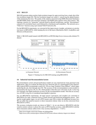4.3.2 SR-GAN
SR-GAN generates photo-realistic high-resolution images by super-resolving from a single shot of the
low-resolution image [26]. The low-resolution images are scaled 4× preserving the spatial features
while minimizing the noise. The quality of the output is measured using SSIM (Structural Similarity)
and MS-SSIM (multi-scale structural similarity) and PNSR (peak signal to noise ratio) metrics. The
topology consists of a “generator” network based on Resnet architecture, and the “discriminator”
consists of 8 convolution layers each followed by a batchnorm and LeakyReLu. The network uses a
“VGG loss” function using a pre-trained VGG19 network [36].
For the BFLOAT16 experiments, we converted all the inputs tensors (weights, activations) at convolu-
tion layers to BFLOAT16, while keeping the rest of the layers (Batchnorm, ReLU, LeakyReLu and
Eltwise) at full precision.
Table 4: SR-GAN model trained with BFLOAT16 on DIV2K (http://www.vision.ee.ethz.ch/ntire17/)
dataset.
DATATYPE PSNR SSIM MS-SSIM
BASELINE (FP32) 26.1749 0.73753 0.99999
BFLOAT16 26.1415 0.74079 0.99999
(a) Generator Network (b) Discriminator Network
Figure 4: Training loss for SR-GAN training using BFLOAT16
4.4 Industrial Scale Recommendation System
Recommendation system and personalization models are very important for many practical-scale
applications. Here we evaluate the Deep & Cross Network [38] on a small Kaggle Criteo Dataset4
and a typical DNN recommender system [43, 29] on a large Terabyte Criteo Dataset5
, which target
predicting the ads click-through rate [34]. The accuracy of the recommendation system models is
measured by the log loss [38, 43, 29], which predicts when the users will click on ads. Lower log
loss translates into higher prediction accuracy for the recommendation model. Note that an accuracy
loss of 0.001 in log loss is considered unacceptable in practice.
For our BFLOAT16 experiments, all input tensors (activations and weights) are converted to
BFLOAT16 for fully connected layers in both forward and backward propagation passes. Dur-
ing the weight update stages, we use a FP32 master copy [28] to reduce the additional accuracy loss.
We use either the round-to-nearest or direct truncation scheme when we do the conversion from
BFLOAT16 to FP32.
The accuracy evaluation results are shown in Table 5. As we can observe, BFLOAT16 with the
round-to-nearest scheme is almost the same as FP32 baseline accuracy, while BFLOAT16 with the
direct truncation scheme suffers from a tiny accuracy degradation (∼ 0.02%).
4
https://www.kaggle.com/c/criteo-display-ad-challenge/data
5
https://www.criteo.com/news/press-releases/2015/07/criteo-releases-industrys-largest-ever-dataset/
7
 