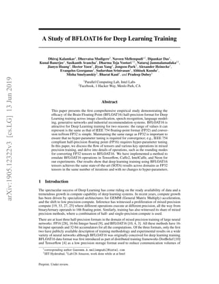 A Study of BFLOAT16 for Deep Learning Training
Dhiraj Kalamkar1
, Dheevatsa Mudigere2
, Naveen Mellempudi∗1
, Dipankar Das1
,
Kunal Banerjee1
, Sasikanth Avancha1
, Dharma Teja Vooturi †1
, Nataraj Jammalamadaka‡1
,
Jianyu Huang2
, Hector Yuen2
, Jiyan Yang2
, Jongsoo Park2
, Alexander Heinecke1
,
Evangelos Georganas1
, Sudarshan Srinivasan1
, Abhisek Kundu1
,
Misha Smelyanskiy2
, Bharat Kaul1
, and Pradeep Dubey1
1
Parallel Computing Lab, Intel Labs
2
Facebook, 1 Hacker Way, Menlo Park, CA
Abstract
This paper presents the first comprehensive empirical study demonstrating the
efficacy of the Brain Floating Point (BFLOAT16) half-precision format for Deep
Learning training across image classification, speech recognition, language model-
ing, generative networks and industrial recommendation systems. BFLOAT16 is
attractive for Deep Learning training for two reasons: the range of values it can
represent is the same as that of IEEE 754 floating-point format (FP32) and conver-
sion to/from FP32 is simple. Maintaining the same range as FP32 is important to
ensure that no hyper-parameter tuning is required for convergence; e.g., IEEE 754
compliant half-precision floating point (FP16) requires hyper-parameter tuning.
In this paper, we discuss the flow of tensors and various key operations in mixed
precision training, and delve into details of operations, such as the rounding modes
for converting FP32 tensors to BFLOAT16. We have implemented a method to
emulate BFLOAT16 operations in Tensorflow, Caffe2, IntelCaffe, and Neon for
our experiments. Our results show that deep learning training using BFLOAT16
tensors achieves the same state-of-the-art (SOTA) results across domains as FP32
tensors in the same number of iterations and with no changes to hyper-parameters.
1 Introduction
The spectacular success of Deep Learning has come riding on the ready availability of data and a
tremendous growth in compute capability of deep learning systems. In recent years, compute growth
has been driven by specialized architectures for GEMM (General Matrix Multiply) acceleration,
and the shift to low precision compute. Inference has witnessed a proliferation of mixed precision
compute [19, 33, 27, 25] where different operations execute at different precision, all the way from
binary/ternary operands to 16b floating point. Similarly, training has also witnessed its share of mixed
precision methods, where a combination of half- and single-precision compute is used.
There are at least three half-precision formats in the domain of mixed precision training of large neural
networks: FP16 [28], 16-bit Integer based [9], and BFLOAT16 [10, 4, 3]. All these methods have 16-
bit input operands and 32-bit accumulators for all the computations. Of the three formats, only the first
two have publicly available description of training methodology and experimental results on a wide
variety of neural networks although BFLOAT16 was originally conceived for deep learning training.
BFLOAT16 data format was first introduced as part of distributed training frameworks DistBelief [10]
and Tensorflow [4] as a low precision storage format used to reduce communication volumes of
∗
corresponding author {naveen.k.mellempudi}@intel.com
†
IIIT Hyderabad, ‡
Lab126 Amazon, work done while at at Intel
Preprint. Under review.
arXiv:1905.12322v3
[cs.LG]
13
Jun
2019
 