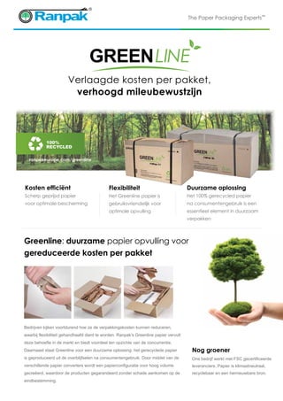 The Paper Packaging Experts™
Nog groener
Ons bedrijf werkt met FSC gecertificeerde
leveranciers. Papier is klimaatneutraal,
recyclebaar en een hernieuwbare bron.
Duurzame oplossing
Het 100% gerecycled papier
na consumentengebruik is een
essentieel element in duurzaam
verpakken
ranpakeurope.com/greenline
Kosten efficiënt
Scherp geprijsd papier
voor optimale bescherming
Flexibiliteit
Het Greenline papier is
gebruiksvriendelijk voor
optimale opvulling
100%
Recycled
Verlaagde kosten per pakket,
verhoogd mileubewustzijn
Greenline: duurzame papier opvulling voor
gereduceerde kosten per pakket
Bedrijven kijken voortdurend hoe ze de verpakkingskosten kunnen reduceren,
waarbij flexibiliteit gehandhaafd dient te worden. Ranpak's Greenline papier vervult
deze behoefte in de markt en biedt voordeel ten opzichte van de concurrentie.
Daarnaast staat Greenline voor een duurzame oplossing: het gerecyclede papier
is geproduceerd uit de overblijfselen na consumentengebruik. Door middel van de
verschillende papier converters wordt een papierconfiguratie voor hoog volume
gecreëerd, waardoor de producten gegarandeerd zonder schade aankomen op de
eindbestemming.
 