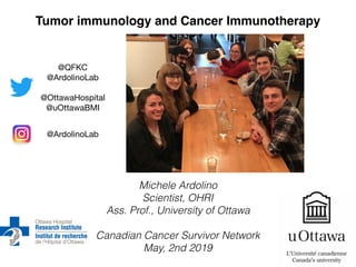 Michele Ardolino
Scientist, OHRI
Ass. Prof., University of Ottawa
Canadian Cancer Survivor Network
May, 2nd 2019
Tumor immunology and Cancer Immunotherapy
@QFKC

@ArdolinoLab

@OttawaHospital

@uOttawaBMI
@ArdolinoLab
 
