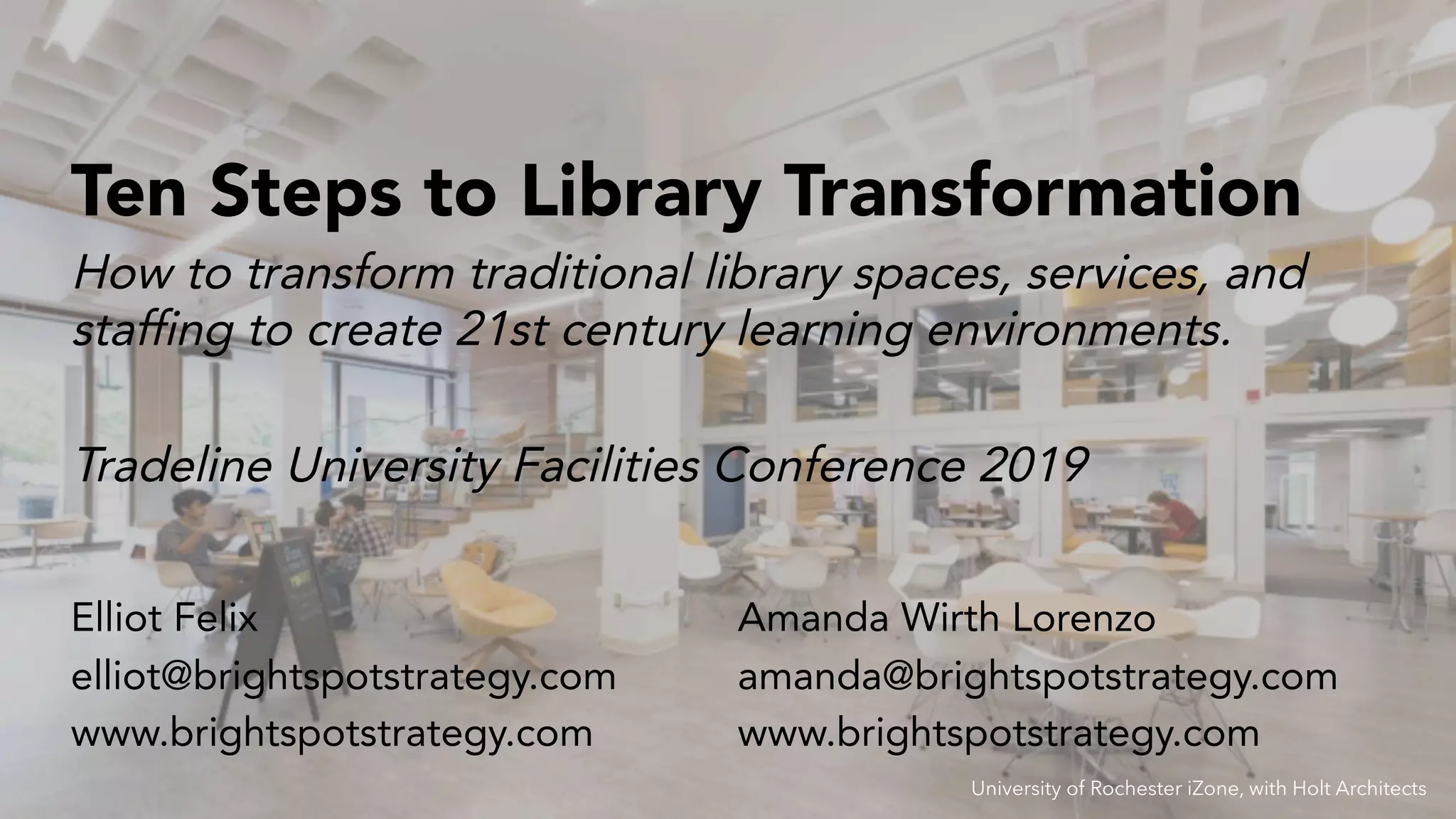 Tradeline University Facilities Conference 2019
Ten Steps to Library Transformation
Elliot Felix
elliot@brightspotstrategy.com
www.brightspotstrategy.com
How to transform traditional library spaces, services, and
staffing to create 21st century learning environments.
Amanda Wirth Lorenzo
amanda@brightspotstrategy.com
www.brightspotstrategy.com
University of Rochester iZone, with Holt Architects
 