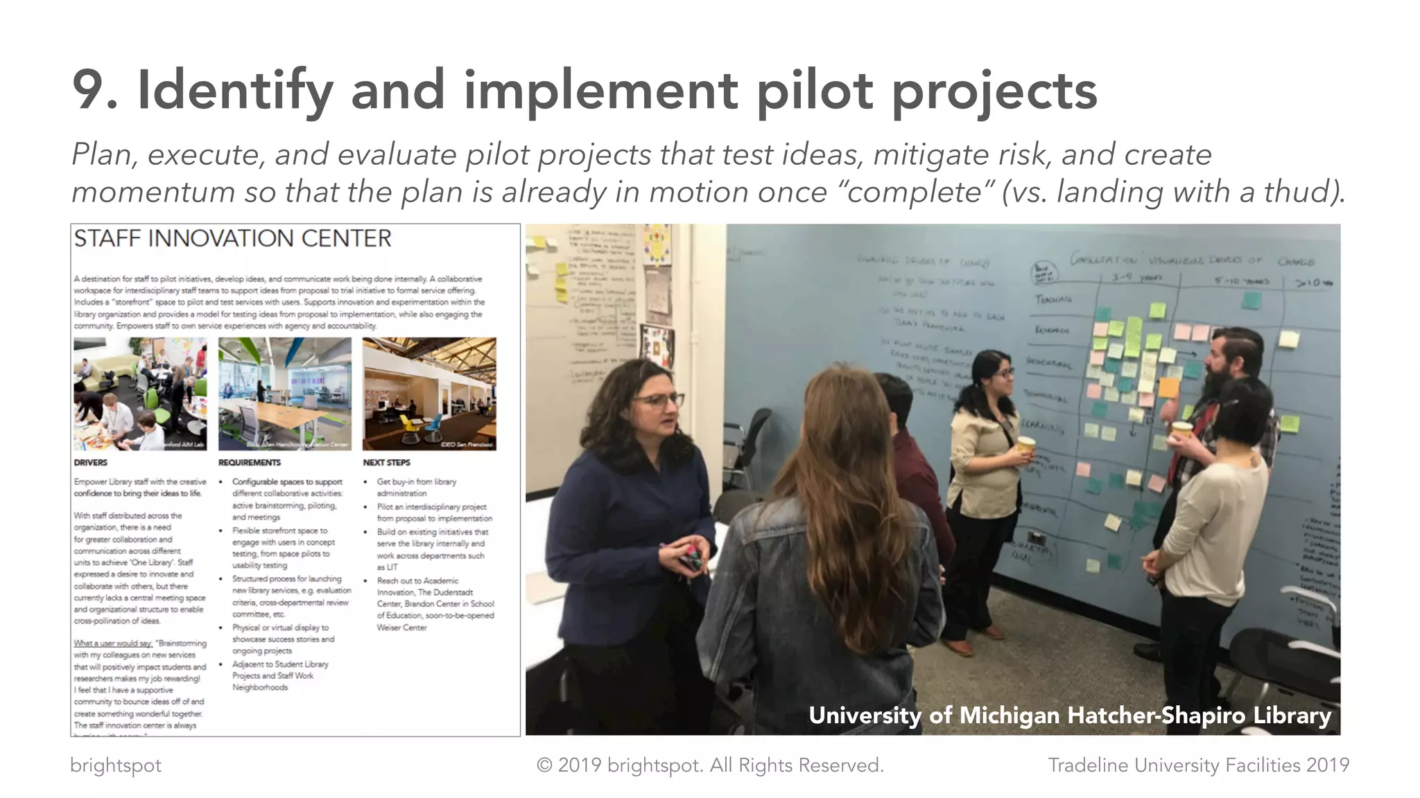 brightspot Tradeline University Facilities 2019© 2019 brightspot. All Rights Reserved.
9. Identify and implement pilot projects
Plan, execute, and evaluate pilot projects that test ideas, mitigate risk, and create
momentum so that the plan is already in motion once “complete” (vs. landing with a thud).
University of Michigan Hatcher-Shapiro Library
 