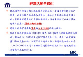 18
經濟活動全球化
 傳統國界對經濟分割和遮蔽作用逐漸弱化：多國企業全球分工的
結果，產生德國汽車在墨西哥製造，澳大利亞袋鼠玩具在中國生
產，蘇格蘭風笛產於巴基斯坦等現象。所有東西都可以在世界任
何地方生產。(價值活動的移轉)
 跨國生產與貿易帶動資金與人才(技術)的快速移動。
 經濟合作與發展組織（OECD）發表《2030戰略性運輸基礎設施需
求》報告指出，2030年全球GDP預估成長一倍。其中，航空載客
量15年內成長一倍，空運20年內成長三倍，海運成長四倍。此外
，2010～2030年之間，國際航空運輸每年成長4.7%、海運及裝箱
流量每年成長6%以上。
 