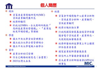 1
個人簡歷
 現任
資策會產業情報研究所(MIC)
資深產業顧問兼所長
經濟部顧問
於政大EMBA、台大商研所教授『
高科技產業經營議題』、『產業技
術及市場前瞻』等課程
 學歷
國立中央大學資訊管理博士
國立政治大學企業管理碩士
國立中央大學電機工程學士
 著作
產業分析的12堂課
作自己職場的諸葛亮（金書獎）
2025台灣大未來
 經歷
資策會市場情報中心產業分析師
、資深產業分析師、產業顧問、
資深產業顧問
經濟日報社論主筆
行政院國家發展基金投資評估審
議會電子資訊產業、產業佈局、
天使創投組審議委員
經濟部審核科技事業上市上櫃案
評估委員會委員
國家產業創新獎審議委員
證交所上市審議會審議委員
亞太產業分析師協進會(APIAA)
理事長
 