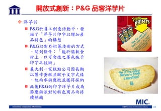 22
開放式創新：P&G 品客洋芋片
 洋芋片
P&G於員工創意活動中，發
掘了「洋芋片印字以增加產
品特色」的構想
P&G以對外招募技術的方式
，開列條件：「能於濕軟食
材上，以可食性之墨色施予
印字之技術」
義大利一家糕點公司因長期
以製作蛋糕並賦予文字式樣
，故而參與應徵並獲得採納
此後P&G的印字洋芋片成為
節慶與派對的特色商品而持
續熱銷
 