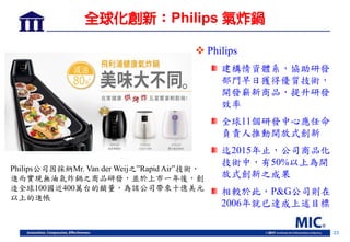 23
全球化創新：Philips 氣炸鍋
 Philips
建構情資體系，協助研發
部門早日獲得優質技術，
開發嶄新商品，提升研發
效率
全球11個研發中心應任命
負責人推動開放式創新
迄2015年止，公司商品化
技術中，有50%以上為開
放式創新之成果
相較於此，P&G公司則在
2006年就已達成上述目標
Philips公司因採納Mr. Van der Weij之”Rapid Air”技術，
進而實現無油氣炸鍋之商品研發，並於上市一年後，創
造全球100國近400萬台的銷量，為該公司帶來十億美元
以上的進帳
 