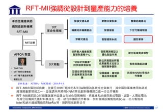 37
革命性纖維與紡
織製造創新機構
RFT-MII
9大
革命性領域
9大特點
智慧交通系統
編織或非編織產品
穿戴式產品 國防軍事
軟體及資料庫
智慧服裝
智慧建築系統
下世代機械製造
醫療紡織產品
世界最大纖維裝置
智慧財產權中心
“從設計到量產”
的快速原型設施
型塑從研發到製造
的產業聚落及供應
鏈
發展預測模型以
優化製造作業
數位與實體的研發
成果應需求加密以
確保競爭優勢
發展纖維、織物與
產品技術藍圖
建立區域育成模型
教育與職能訓練
與其他NNMI尋找合
作機會
 RFT-MII由國防部負責，並委任由MIT組成的AFFOA聯盟為基礎成立與執行，其中國防軍事應用為該組
織發展重要領域之一，並強調未來將與NNMI其他創新機構建立進一步合作機制
 RFT-MII總部設立於麻薩諸塞州並建立在地化發展機制，將纖維和紗線與集成電路、LED、太陽能電池
和其它設備與先進材料集成在一起，結合非傳統合作夥伴，例如音頻設備製造商Bose、芯片製造商
Intel和納米纖維製造商FibeRio等，達跨領域創新合作
• Yoel Fink
• MIT 材料化學教授
• MIT 電子產品研究實
驗室主任
AFFOA 聯盟
MIT主導
RFT-MII強調從設計到量產能力的培養
資料來源： AFFOA，MIC整理，2016年4月
 