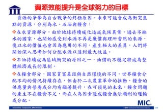 44
資源效能提升是全球努力的目標
資源的爭奪為自古戰爭的終極原因。未來可能會成為衝突焦
點的資源，分別為水、石油與糧食：
在水資源部分，由於地球持續暖化造成氣候異常，過去不缺
水的國家，也開始感受到水源不再是廉價與理所當然的來源，
復以水的價值也會因為應用的不同，產生極大的差異，人們將
開始深入思考如何分配水源以達到最大效益。
石油持續成為區域衝突的原因之一，油價的不穩定將成為整
體經濟成長的限制。
在糧食部分，國家貧富差距與自然環境的不同，世界糧食分
配不均的情況持續存在，但由於二次農業革命的推動，糧食的
供應量與營養成分均有顯著提升，在可預見的未來，糧食問題
的產生不在糧食不足，而在人為因素造成糧食無法順利的運輸
或分配。
 