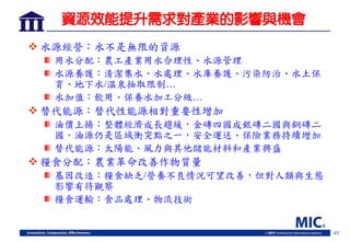 45
資源效能提升需求對產業的影響與機會
 水源經營：水不是無限的資源
用水分配：農工產業用水合理性、水源管理
水源養護：清潔集水、水處理、水庫養護、污染防治、水土保
育、地下水/溫泉抽取限制…
水加值：飲用、保養水加工分級…
 替代能源：替代性能源相對重要性增加
油價上揚：整體經濟成長趨緩，金磚四國成銀磚二國與銅磚二
國。油源仍是區域衝突點之一，安全運送、保險業務持續增加
替代能源：太陽能、風力與其他儲能材料和產業興盛
 糧食分配：農業革命改善作物質量
基因改造：糧食缺乏/營養不良情況可望改善，但對人類與生態
影響有待觀察
糧食運輸：食品處理、物流技術
 