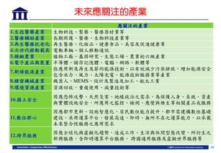 49
未來應關注的產業
應關注的產業
1.生技醫藥產業 生物科技、製藥、醫療器材業等
2.醫療輔助產業 長期照護、醫療、生物科技產業等
3.再生醫療抗老化 再生醫療、化妝品、健康食品、美容及促進健康等
4.次世代移動載具 電動車輛、個人移動通訊
5.精緻農業 植物工廠、基因研究、生態工場、農業的六級產業
6.電子產品與裝置 半導體、儲存記憶體、電腦、網絡、軟體等
7.新綠能源產業
指應用新及再生及節約能源技術，以有效減少污染排放，增加能源安全，
包含水力、風力、太陽光電、能源技術服務業等產業
8.精密機械產業 機器人、MEMS、設計及製造及加工、航太工業
9.環境資源產業 資源回收、重複使用、減量技術等
10.國土安全
因應恐怖攻擊、天然災害、地緣政治之需求，為保護人身、系統、資產
與實體設施安全，所應用之監控、檢測、應變與維生等相關產品或服務
11.數位都心
因應都市更新、設施智慧化、居民數位能力提升，都市需建構數位基礎
建設、共用運算平台，發展高速、即時、無所不在之運算能力，以承載
未來整合性服務之應用需求
12.跨界服務
因應全球化與虛擬化趨勢，造成工作、生活與休閒型態改變，所衍生之
新興服務，含即時運算平台服務、 跨國通用服務及虛擬世界服務等
 