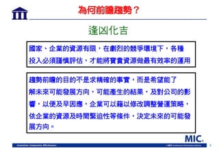 5
為何前瞻趨勢？
趨勢前瞻的目的不是求精確的事實，而是希望能了
解未來可能發展方向，可能產生的結果，及對公司的影
響，以便及早因應，企業可以藉以修改調整營運策略，
依企業的資源及時間緊迫性等條件，決定未來的可能發
展方向。
逢凶化吉
國家、企業的資源有限，在劇烈的競爭環境下，各種
投入必須謹慎評估，才能將寶貴資源做最有效率的運用
 