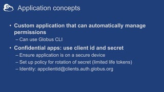 Application concepts
• Custom application that can automatically manage
permissions
– Can use Globus CLI
• Confidential apps: use client id and secret
– Ensure application is on a secure device
– Set up policy for rotation of secret (limited life tokens)
– Identity: appclientid@clients.auth.globus.org
 