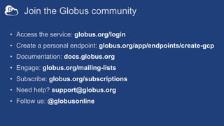 Join the Globus community
• Access the service: globus.org/login
• Create a personal endpoint: globus.org/app/endpoints/create-gcp
• Documentation: docs.globus.org
• Engage: globus.org/mailing-lists
• Subscribe: globus.org/subscriptions
• Need help? support@globus.org
• Follow us: @globusonline
 